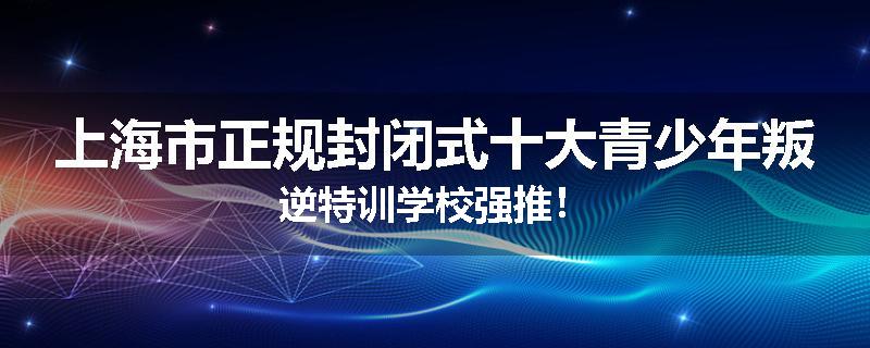 上海市正规封闭式十大青少年叛逆特训学校强推！