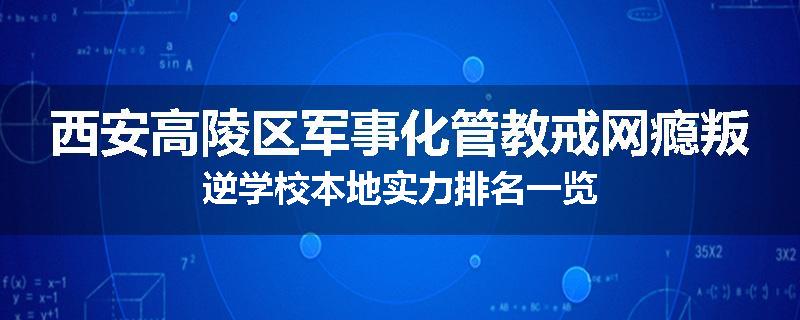 西安高陵区军事化管教戒网瘾叛逆学校本地实力排名一览