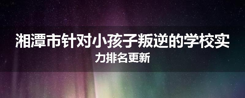 湘潭市针对小孩子叛逆的学校实力排名更新