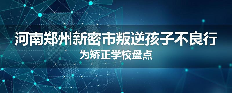 河南郑州新密市叛逆孩子不良行为矫正学校盘点
