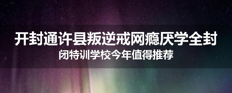 开封通许县叛逆戒网瘾厌学全封闭特训学校今年值得推荐