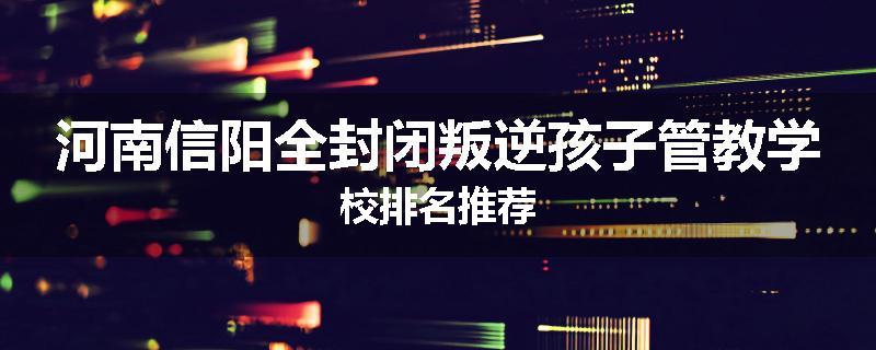 河南信阳全封闭叛逆孩子管教学校排名推荐