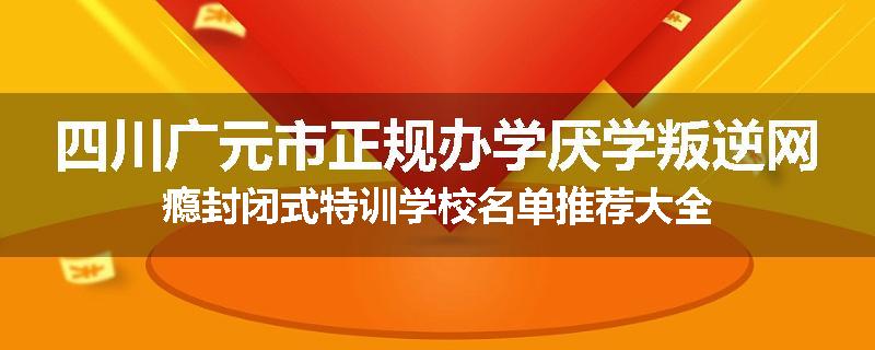 四川广元市正规办学厌学叛逆网瘾封闭式特训学校名单推荐大全