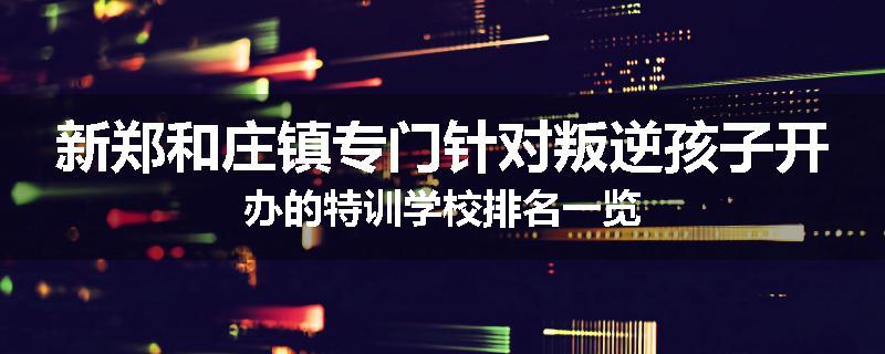 新郑和庄镇专门针对叛逆孩子开办的特训学校排名一览