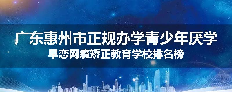 广东惠州市正规办学青少年厌学早恋网瘾矫正教育学校排名榜