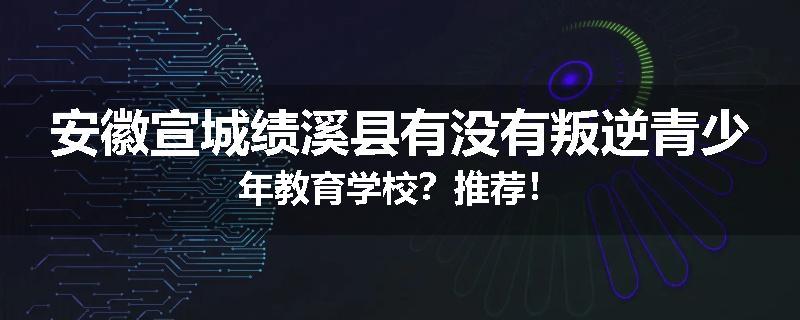 安徽宣城绩溪县有没有叛逆青少年教育学校？推荐！