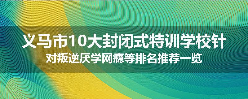 义马市10大封闭式特训学校针对叛逆厌学网瘾等排名推荐一览