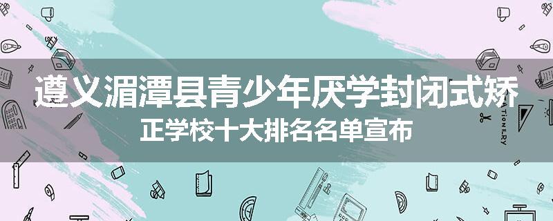遵义湄潭县青少年厌学封闭式矫正学校十大排名名单宣布