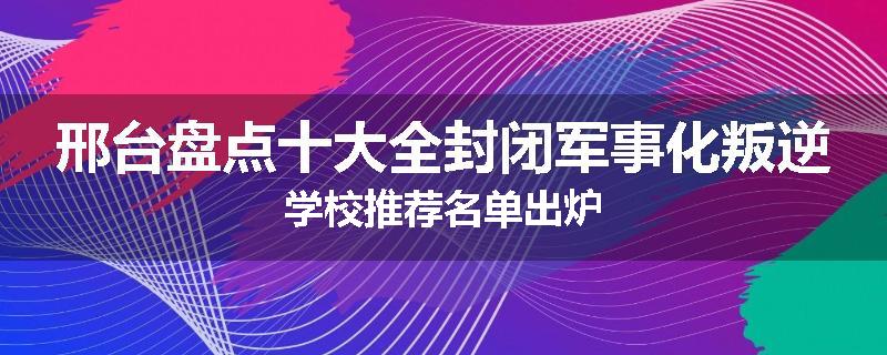 邢台盘点十大全封闭军事化叛逆学校推荐名单出炉