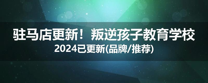驻马店更新！叛逆孩子教育学校2024已更新(品牌/推荐)