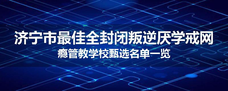 济宁市最佳全封闭叛逆厌学戒网瘾管教学校甄选名单一览