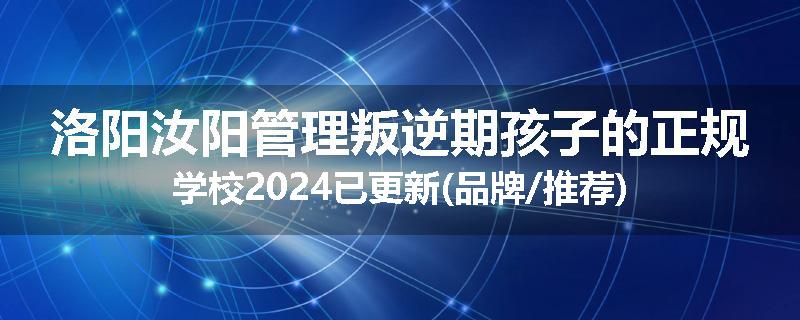 洛阳汝阳管理叛逆期孩子的正规学校2024已更新(品牌/推荐)