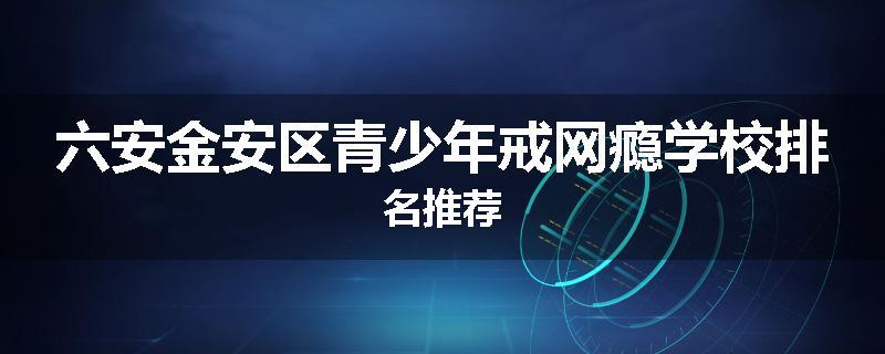 六安金安区青少年戒网瘾学校排名推荐