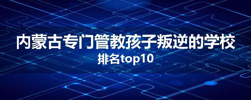 内蒙古专门管教孩子叛逆的学校排名top10