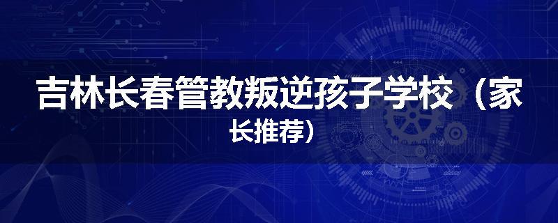 吉林长春管教叛逆孩子学校（家长推荐）