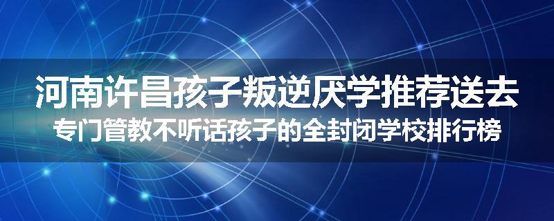 河南许昌孩子叛逆厌学推荐送去专门管教不听话孩子的全封闭学校排行榜（实时/沟通）