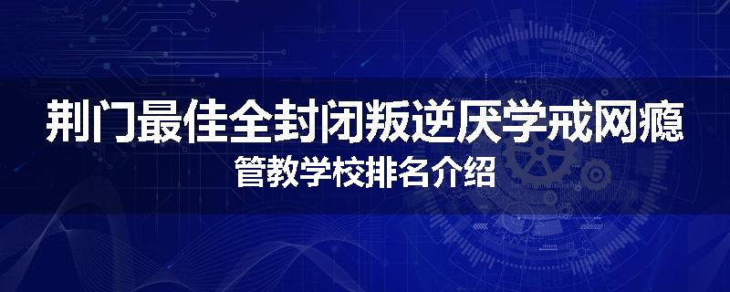 荆门最佳全封闭叛逆厌学戒网瘾管教学校排名介绍