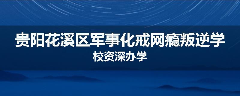 贵阳花溪区军事化戒网瘾叛逆学校资深办学