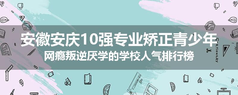 安徽安庆10强专业矫正青少年网瘾叛逆厌学的学校人气排行榜
