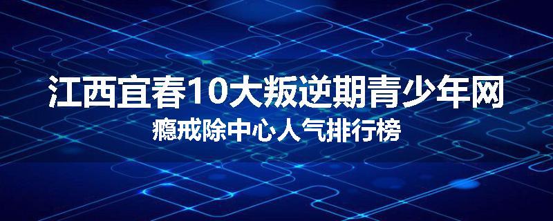 江西宜春10大叛逆期青少年网瘾戒除中心人气排行榜