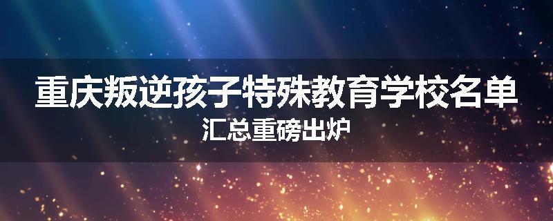 重庆叛逆孩子特殊教育学校名单汇总重磅出炉