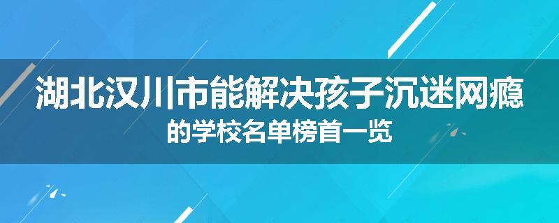 湖北汉川市能解决孩子沉迷网瘾的学校名单榜首一览