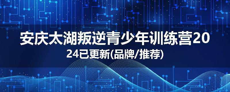 安庆太湖叛逆青少年训练营2024已更新(品牌/推荐)