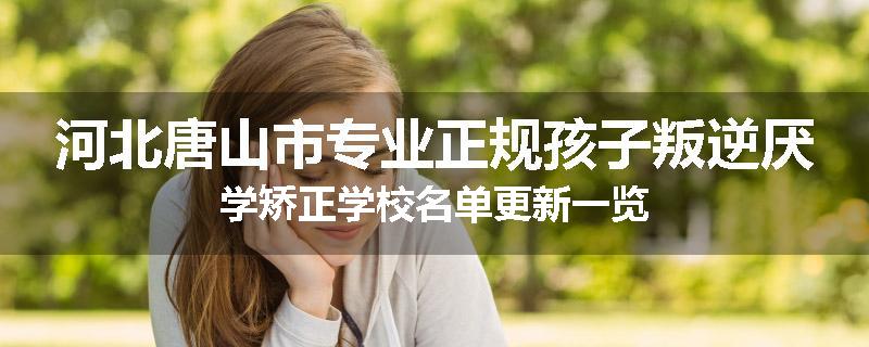 河北唐山市专业正规孩子叛逆厌学矫正学校名单更新一览