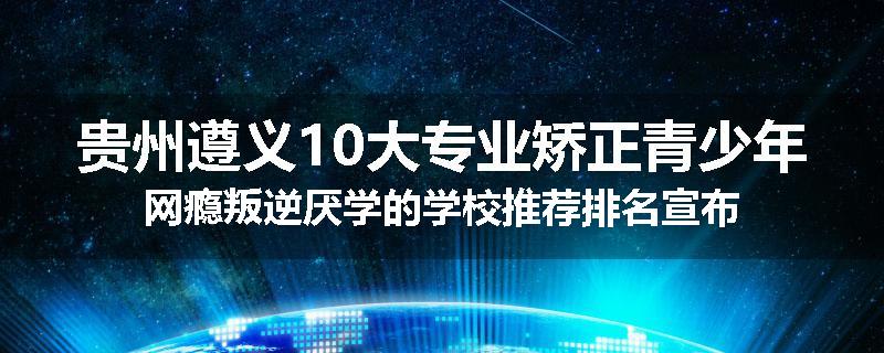 贵州遵义10大专业矫正青少年网瘾叛逆厌学的学校推荐排名宣布