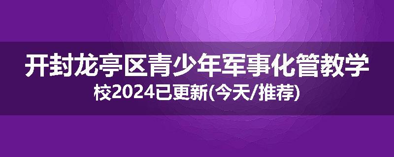 开封龙亭区青少年军事化管教学校2024已更新(今天/推荐)