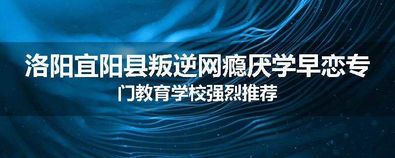 洛阳宜阳县叛逆网瘾厌学早恋专门教育学校强烈推荐