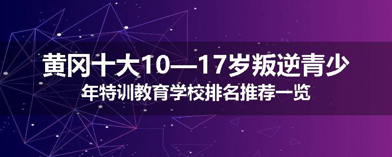 黄冈十大10—17岁叛逆青少年特训教育学校排名推荐一览