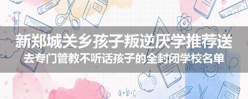 新郑城关乡孩子叛逆厌学推荐送去专门管教不听话孩子的全封闭学校名单汇总