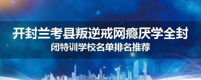 开封兰考县叛逆戒网瘾厌学全封闭特训学校名单排名推荐