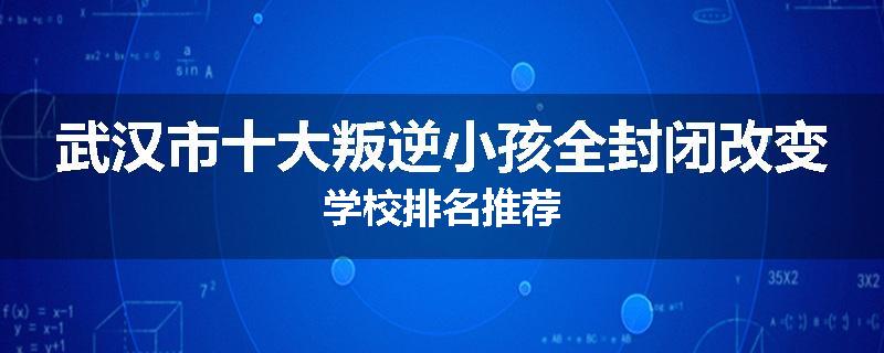 武汉市十大叛逆小孩全封闭改变学校排名推荐