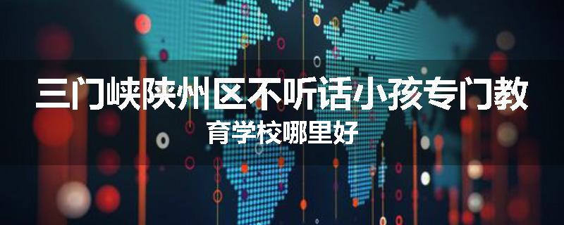 三门峡陕州区不听话小孩专门教育学校哪里好
