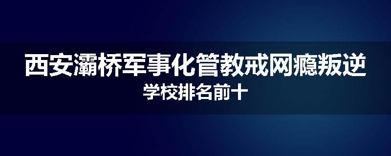 西安灞桥军事化管教戒网瘾叛逆学校排名前十