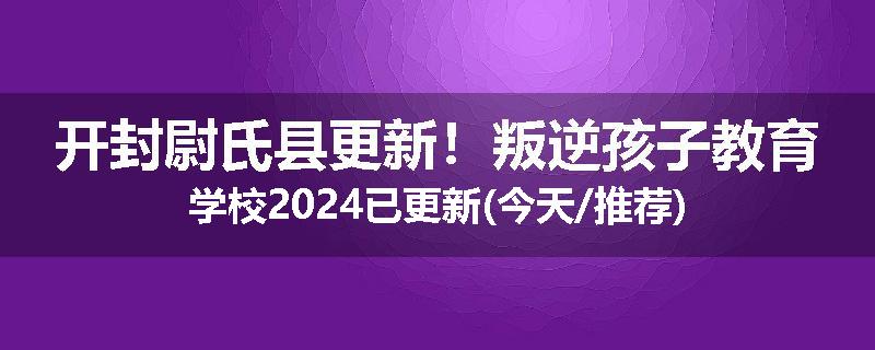 开封尉氏县更新！叛逆孩子教育学校2024已更新(今天/推荐)