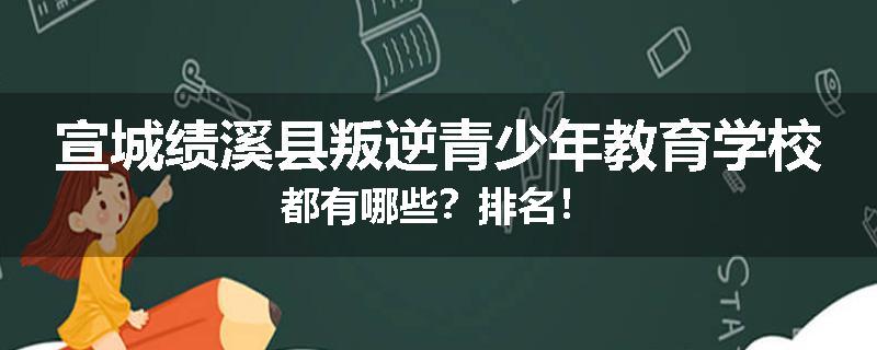 宣城绩溪县叛逆青少年教育学校都有哪些？排名！