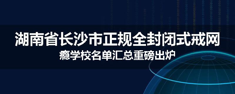 湖南省长沙市正规全封闭式戒网瘾学校名单汇总重磅出炉
