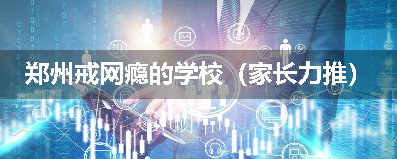 郑州戒网瘾的学校（家长力推）