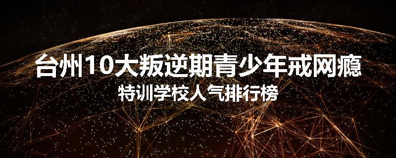 台州10大叛逆期青少年戒网瘾特训学校人气排行榜