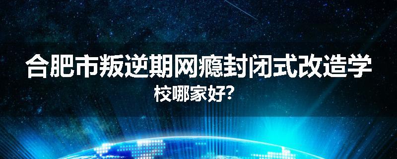 合肥市叛逆期网瘾封闭式改造学校哪家好？