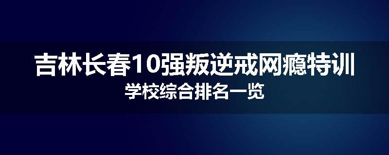 吉林长春10强叛逆戒网瘾特训学校综合排名一览
