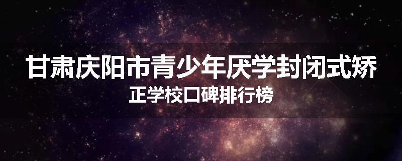 甘肃庆阳市青少年厌学封闭式矫正学校口碑排行榜
