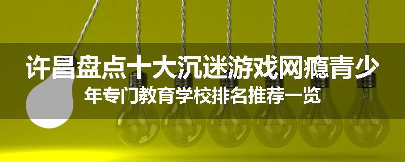 许昌盘点十大沉迷游戏网瘾青少年专门教育学校排名推荐一览