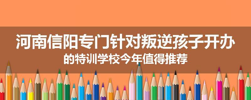 河南信阳专门针对叛逆孩子开办的特训学校今年值得推荐