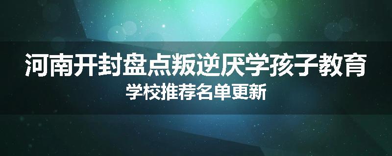 河南开封盘点叛逆厌学孩子教育学校推荐名单更新