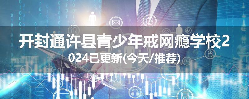 开封通许县青少年戒网瘾学校2024已更新(今天/推荐)