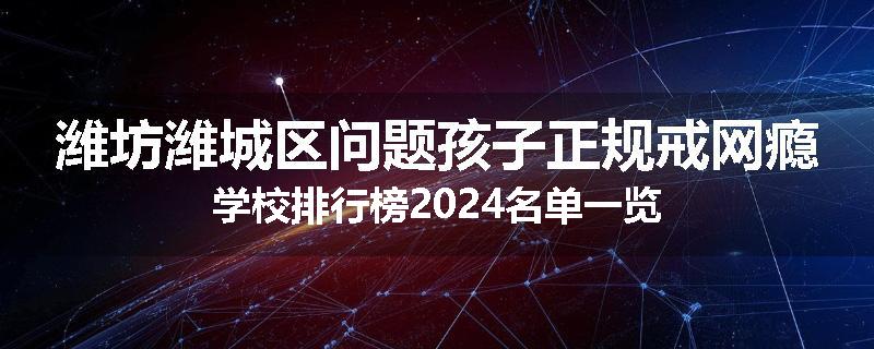 潍坊潍城区问题孩子正规戒网瘾学校排行榜2024名单一览